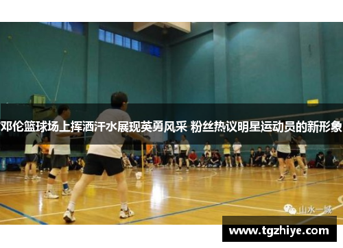 邓伦篮球场上挥洒汗水展现英勇风采 粉丝热议明星运动员的新形象